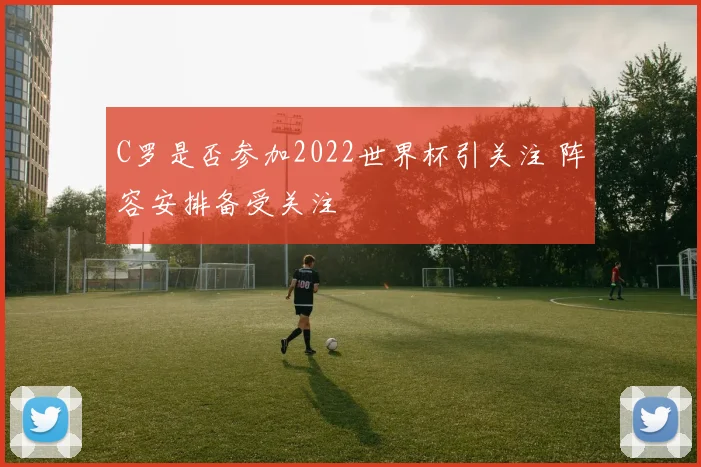 C罗是否参加2022世界杯引关注 阵容安排备受关注