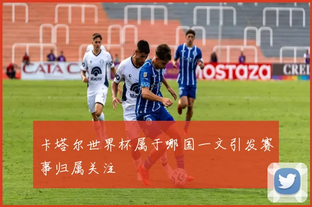 卡塔尔世界杯属于哪国一文引发赛事归属关注