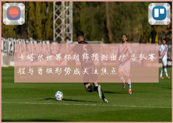 卡塔尔世界杯对阵预测出炉 各队赛程与晋级形势成关注焦点