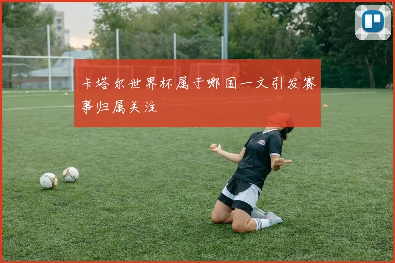 卡塔尔世界杯属于哪国一文引发赛事归属关注