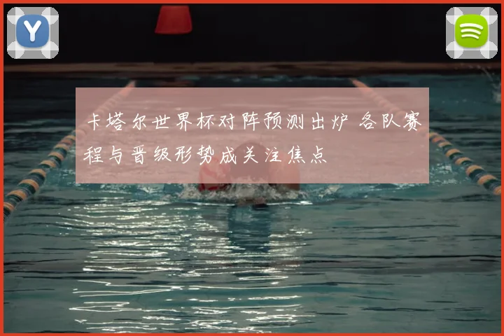 卡塔尔世界杯对阵预测出炉 各队赛程与晋级形势成关注焦点